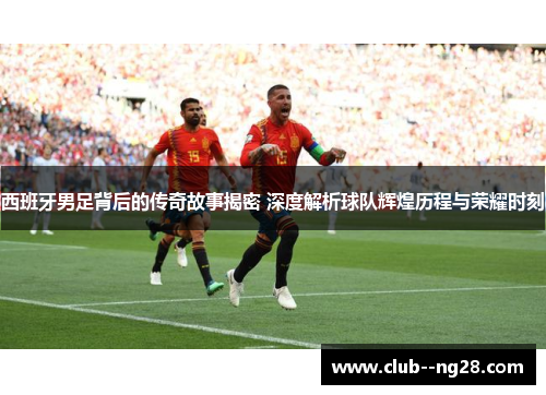 西班牙男足背后的传奇故事揭密 深度解析球队辉煌历程与荣耀时刻