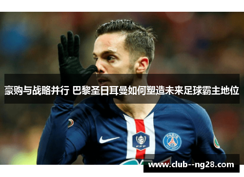 豪购与战略并行 巴黎圣日耳曼如何塑造未来足球霸主地位