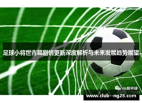 足球小将世青篇剧情更新深度解析与未来发展趋势展望