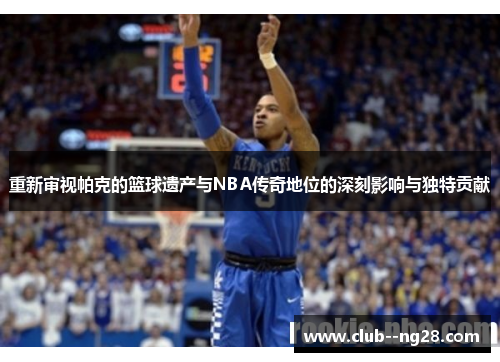 重新审视帕克的篮球遗产与NBA传奇地位的深刻影响与独特贡献
