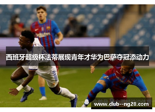 西班牙超级杯法蒂展现青年才华为巴萨夺冠添动力