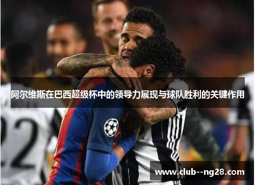 阿尔维斯在巴西超级杯中的领导力展现与球队胜利的关键作用