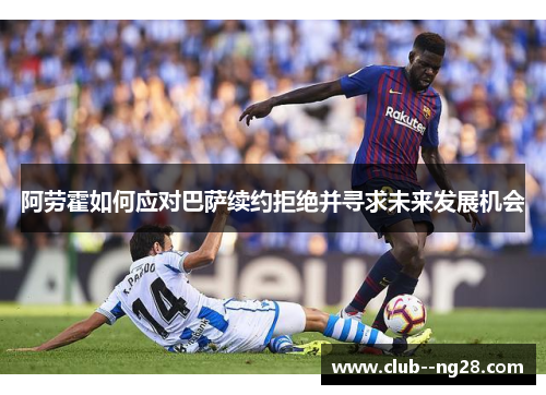 阿劳霍如何应对巴萨续约拒绝并寻求未来发展机会