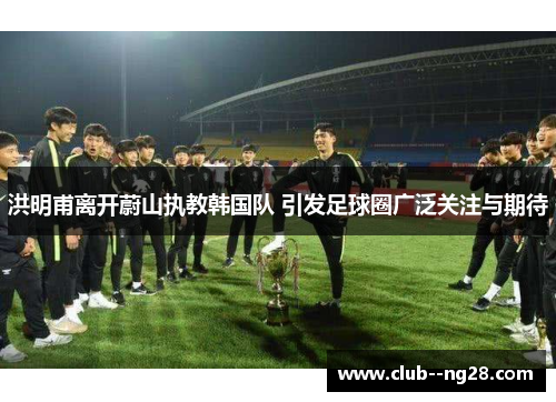 洪明甫离开蔚山执教韩国队 引发足球圈广泛关注与期待 洪明甫离开蔚山执教韩国队 引发足球圈广泛关注与期待
