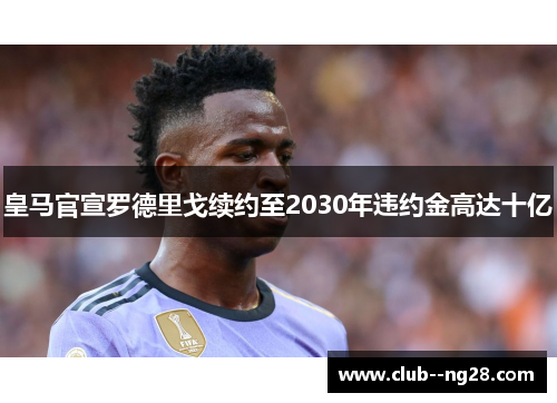 皇马官宣罗德里戈续约至2030年违约金高达十亿 皇马官宣罗德里戈续约至2030年违约金高达十亿