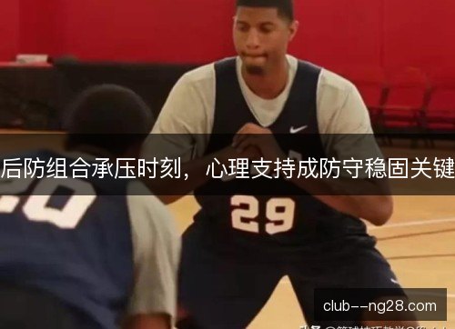 后防组合承压时刻,心理支持成防守稳固关键 后防组合承压时刻,心理支持成防守稳固关键